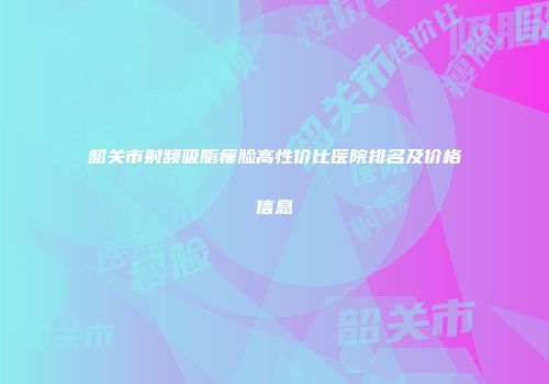 韶关市射频吸脂瘦脸高性价比医院排名及价格信息