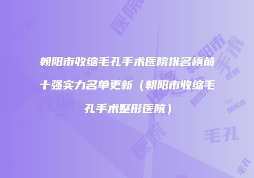 朝阳市收缩毛孔手术医院排名榜前十强实力名单更新（朝阳市收缩毛孔手术整形医院）