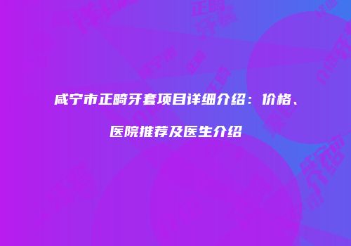 咸宁市正畸牙套项目详细介绍：价格、医院推荐及医生介绍