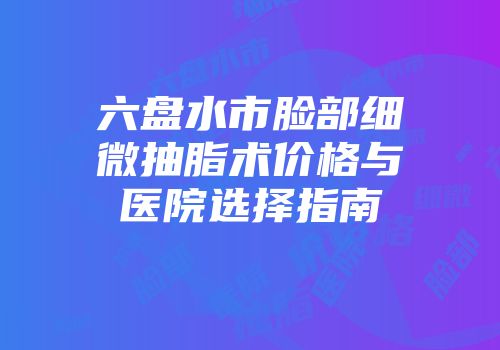 六盘水市脸部细微抽脂术价格与医院选择指南