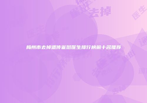 梅州市去掉遗传雀斑医生排行榜前十名推荐