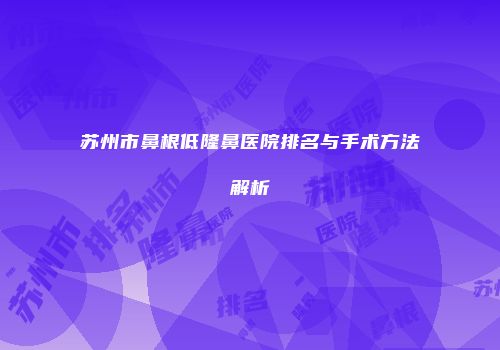 苏州市鼻根低隆鼻医院排名与手术方法解析