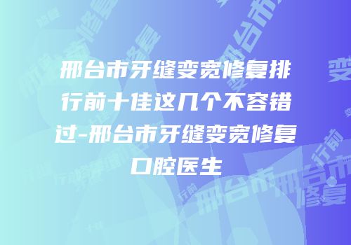邢台市牙缝变宽修复排行前十佳这几个不容错过-邢台市牙缝变宽修复口腔医生