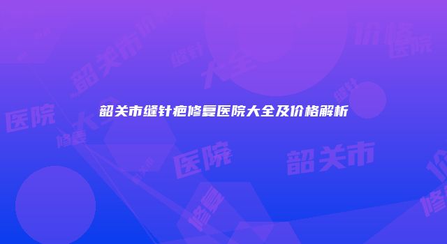 韶关市缝针疤修复医院大全及价格解析