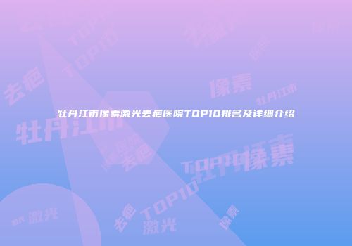 牡丹江市像素激光去疤医院TOP10排名及详细介绍