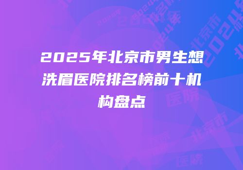 2025年北京市男生想洗眉医院排名榜前十机构盘点