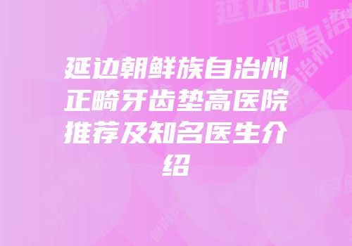 延边朝鲜族自治州正畸牙齿垫高医院推荐及知名医生介绍