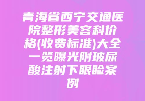 青海省西宁交通医院整形美容科价格(收费标准)大全一览曝光附玻尿酸注射下眼睑案例