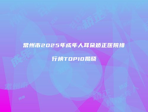 常州市2025年成年人耳朵矫正医院排行榜TOP10揭晓