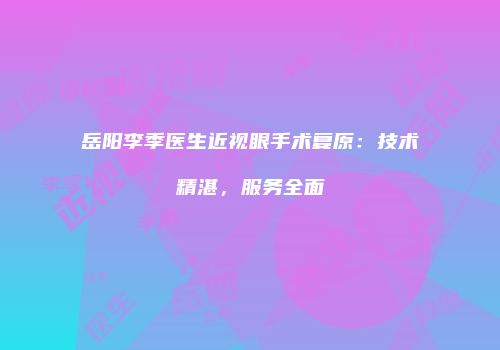 岳阳李季医生近视眼手术复原：技术精湛，服务全面