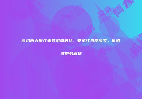 丽水两大医疗美容机构对比：樊承红与芘丽芙，价格与服务解析