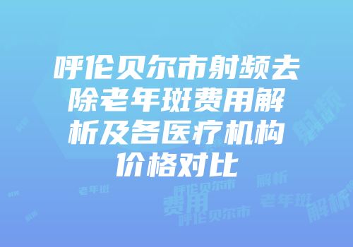 呼伦贝尔市射频去除老年斑费用解析及各医疗机构价格对比