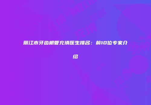 丽江市牙齿根管充填医生排名：前10位专家介绍