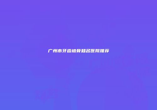 广州市牙齿植骨知名医院推荐