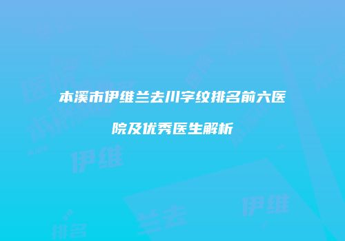本溪市伊维兰去川字纹排名前六医院及优秀医生解析