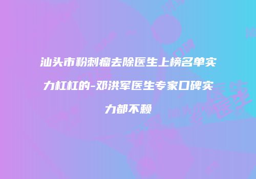汕头市粉刺瘤去除医生上榜名单实力杠杠的-邓洪军医生专家口碑实力都不赖
