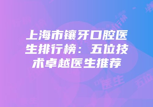 上海市镶牙口腔医生排行榜：五位技术卓越医生推荐