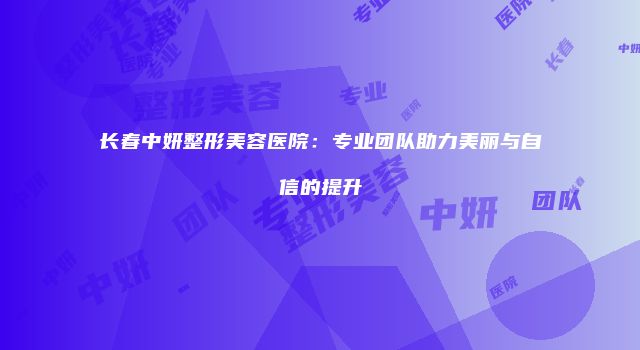 长春中妍整形美容医院：专业团队助力美丽与自信的提升