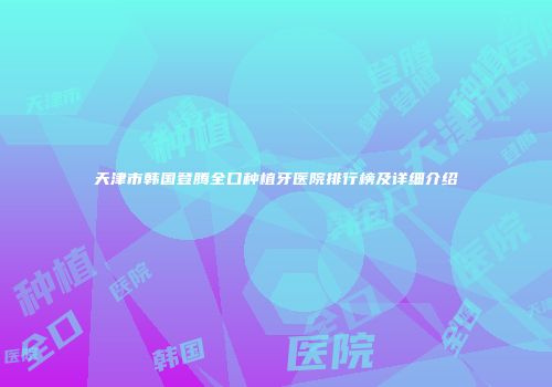 天津市韩国登腾全口种植牙医院排行榜及详细介绍