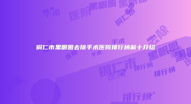 铜仁市黑眼圈去除手术医院排行榜前十介绍