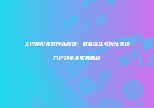 上海整形美容行业翘楚：范菁医生与优仕美地门诊部专业服务解析