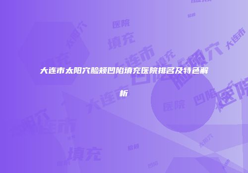 大连市太阳穴脸颊凹陷填充医院排名及特色解析