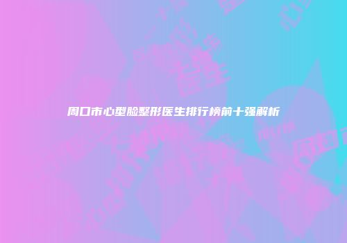 周口市心型脸整形医生排行榜前十强解析