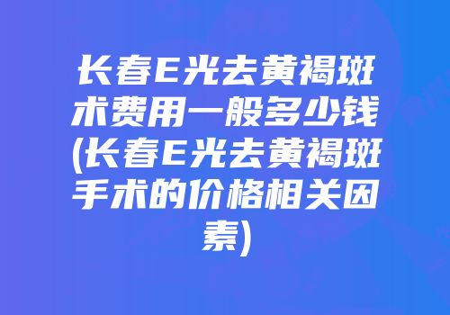 长春E光去黄褐斑术费用一般多少钱(长春E光去黄褐斑手术的价格相关因素)