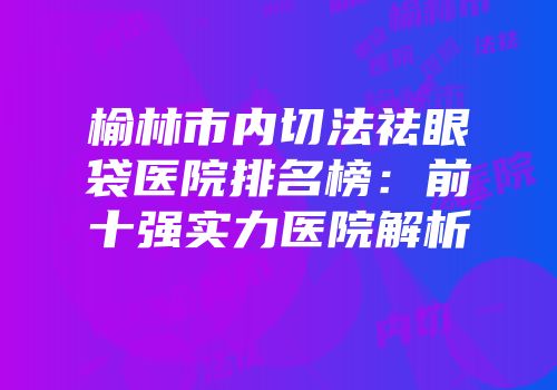 榆林市内切法祛眼袋医院排名榜：前十强实力医院解析