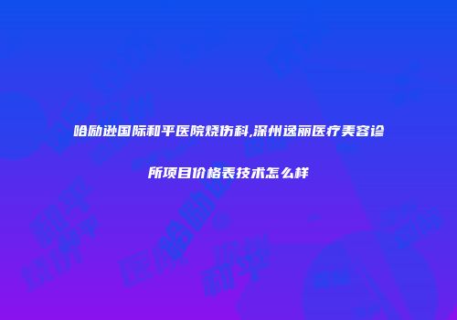 哈励逊国际和平医院烧伤科,深州逸丽医疗美容诊所项目价格表技术怎么样