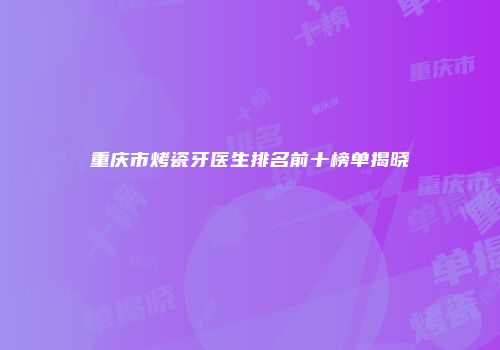 重庆市烤瓷牙医生排名前十榜单揭晓