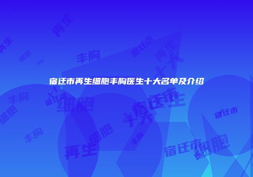 宿迁市再生细胞丰胸医生十大名单及介绍