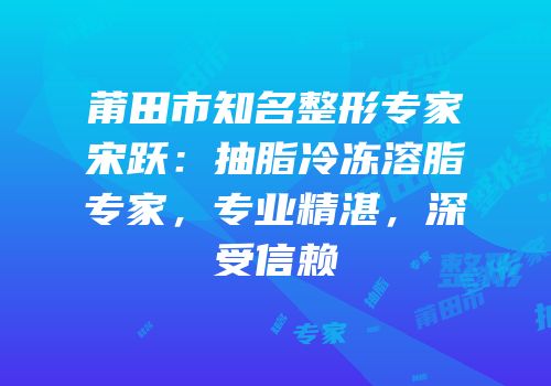 莆田市知名整形专家宋跃：抽脂冷冻溶脂专家，专业精湛，深受信赖
