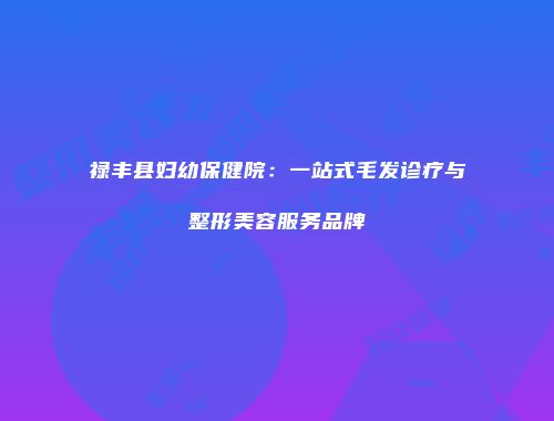 禄丰县妇幼保健院：一站式毛发诊疗与整形美容服务品牌