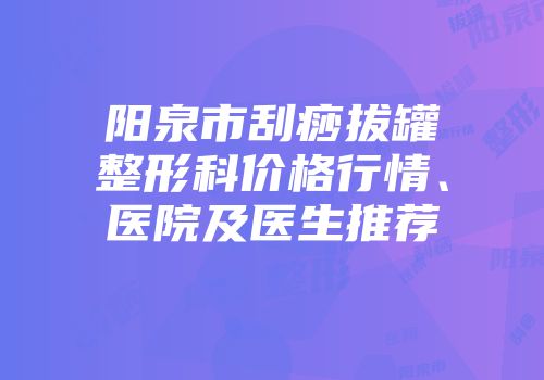 阳泉市刮痧拔罐整形科价格行情、医院及医生推荐