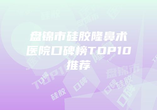 盘锦市硅胶隆鼻术医院口碑榜TOP10推荐