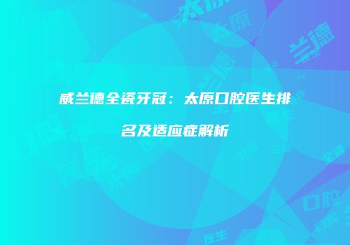 威兰德全瓷牙冠：太原口腔医生排名及适应症解析