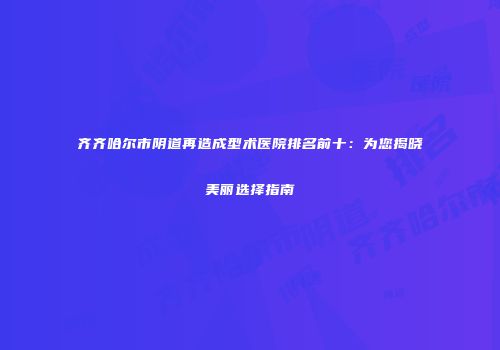 齐齐哈尔市阴道再造成型术医院排名前十：为您揭晓美丽选择指南