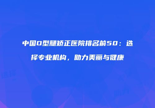 中国O型腿矫正医院排名前50：选择专业机构，助力美丽与健康