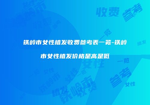 铁岭市女性植发收费参考表一览-铁岭市女性植发价格是高是低