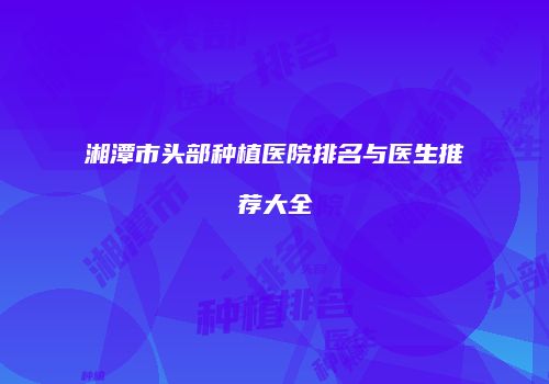 湘潭市头部种植医院排名与医生推荐大全