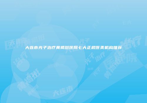 大连市光子治疗黄褐斑医院七大正规医美机构推荐