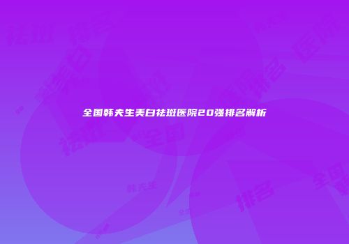 全国韩夫生美白祛斑医院20强排名解析
