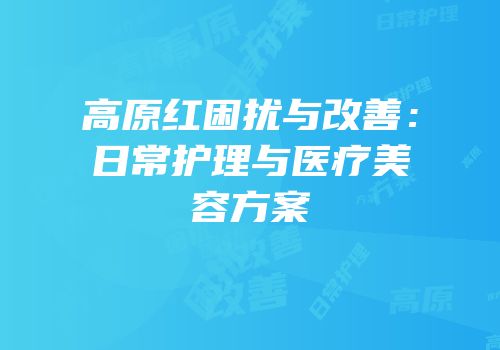 高原红困扰与改善：日常护理与医疗美容方案