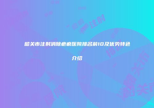 韶关市注射消除疤痕医院排名前10及优势特色介绍