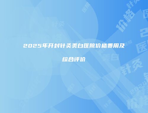 2025年开封针灸美白医院价格费用及综合评价