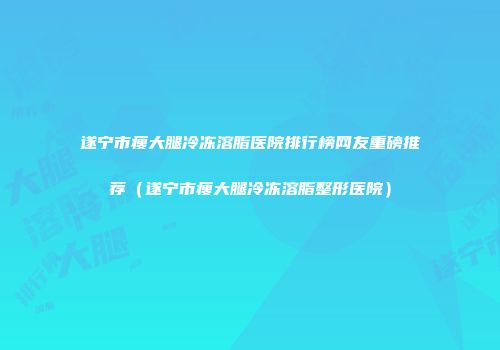 遂宁市瘦大腿冷冻溶脂医院排行榜网友重磅推荐（遂宁市瘦大腿冷冻溶脂整形医院）