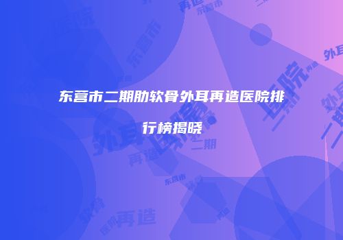 东营市二期肋软骨外耳再造医院排行榜揭晓