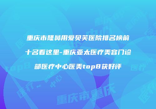 重庆市隆鼻用爱贝芙医院排名榜前十名看这里-重庆亚太医疗美容门诊部医疗中心医美top8获好评