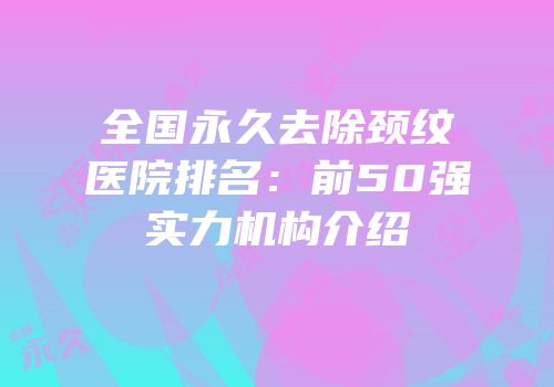 全国永久去除颈纹医院排名：前50强实力机构介绍